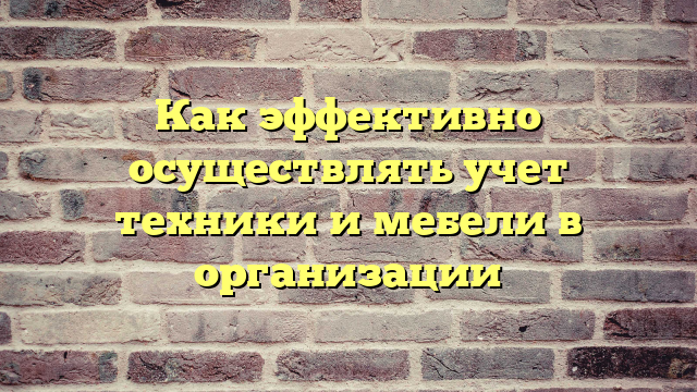 Как эффективно осуществлять учет техники и мебели в организации