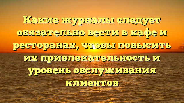 Какие журналы следует обязательно вести в кафе и ресторанах, чтобы повысить их привлекательность и уровень обслуживания клиентов