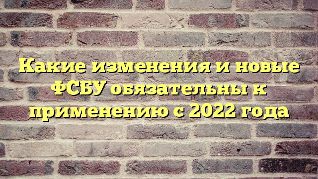 Какие изменения и новые ФСБУ обязательны к применению с 2022 года