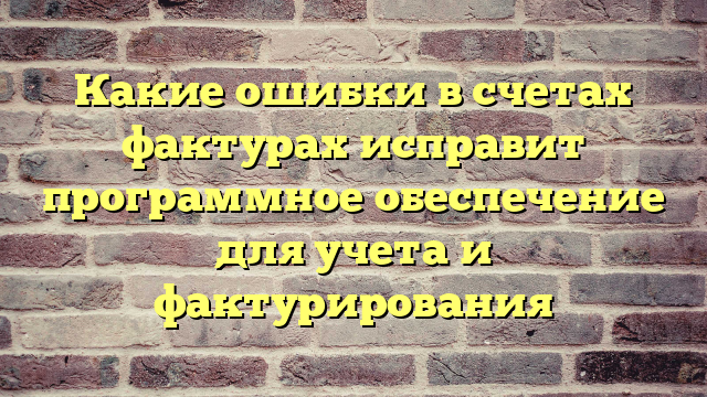 Какие ошибки в счетах фактурах исправит программное обеспечение для учета и фактурирования