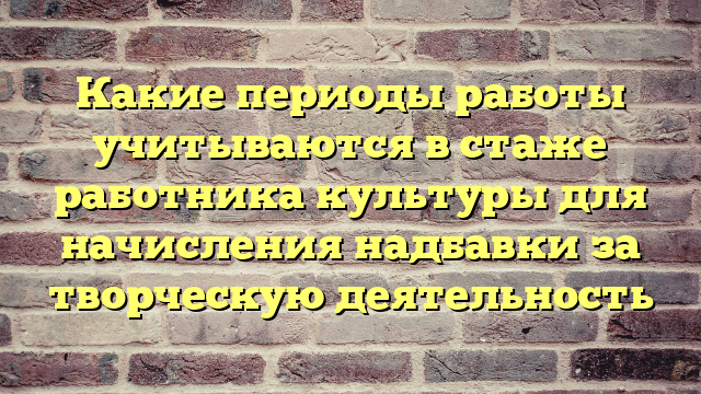 Какие периоды работы учитываются в стаже работника культуры для начисления надбавки за творческую деятельность