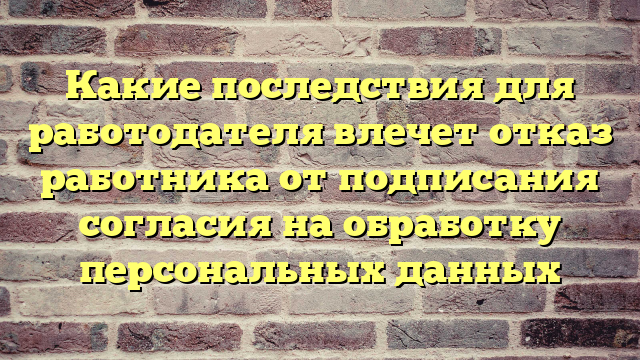 Какие последствия для работодателя влечет отказ работника от подписания согласия на обработку персональных данных