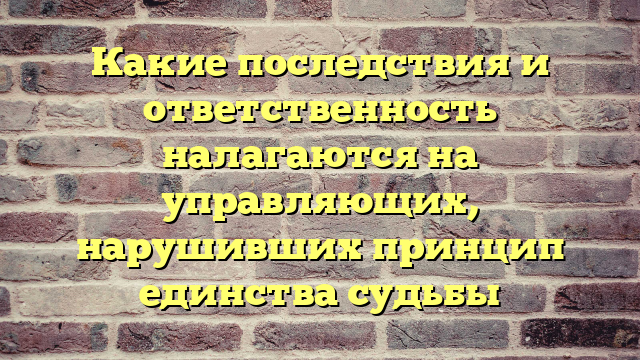 Какие последствия и ответственность налагаются на управляющих, нарушивших принцип единства судьбы