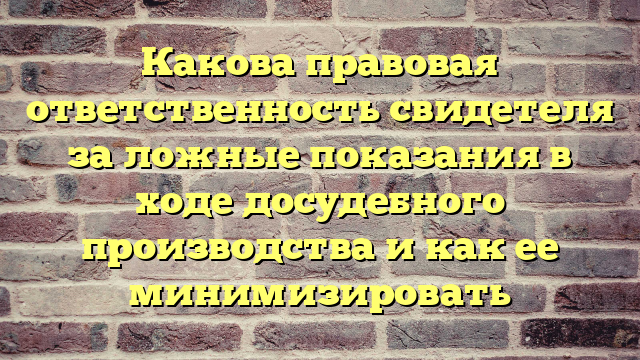 Какова правовая ответственность свидетеля за ложные показания в ходе досудебного производства и как ее минимизировать
