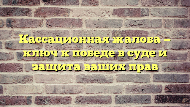 Кассационная жалоба — ключ к победе в суде и защита ваших прав