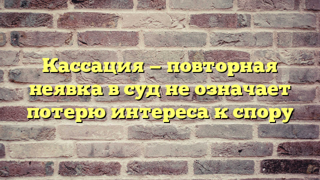 Кассация — повторная неявка в суд не означает потерю интереса к спору