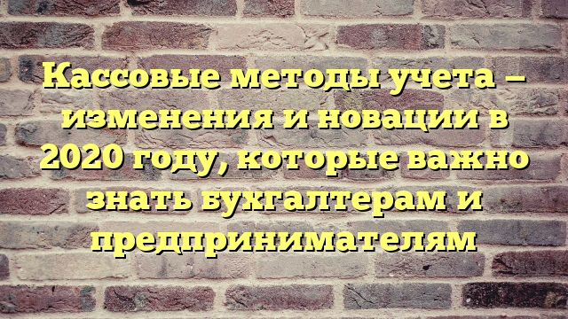 Кассовые методы учета — изменения и новации в 2020 году, которые важно знать бухгалтерам и предпринимателям