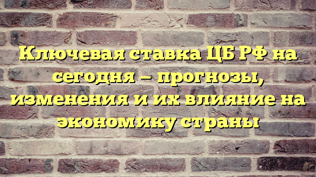 Ключевая ставка ЦБ РФ на сегодня — прогнозы, изменения и их влияние на экономику страны