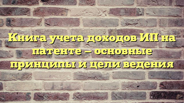 Книга учета доходов ИП на патенте — основные принципы и цели ведения
