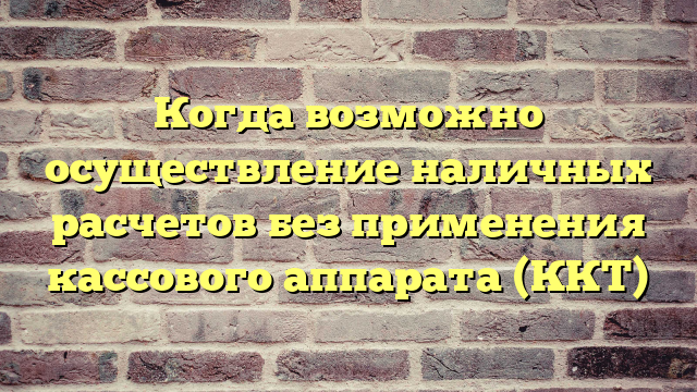 Когда возможно осуществление наличных расчетов без применения кассового аппарата (ККТ)