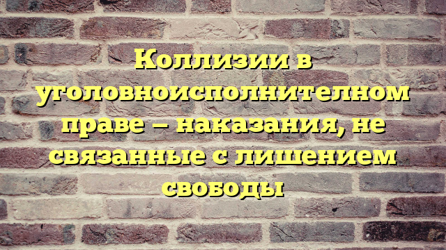 Коллизии в уголовноисполнителном праве — наказания, не связанные с лишением свободы