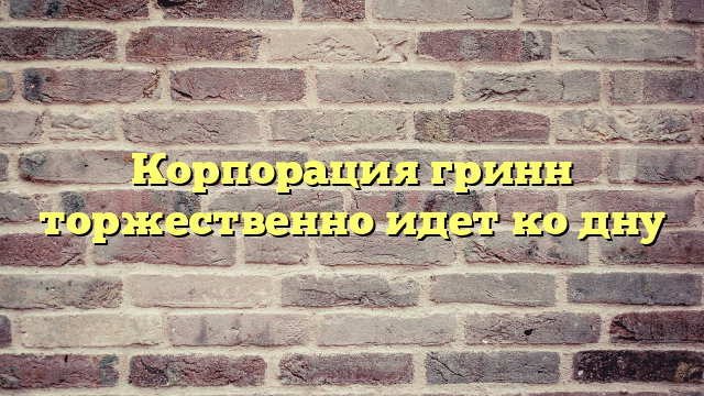 Корпорация гринн торжественно идет ко дну