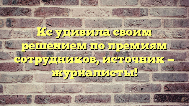 Кс удивила своим решением по премиям сотрудников, источник — журналисты!