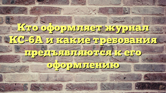 Кто оформляет журнал КС-6А и какие требования предъявляются к его оформлению