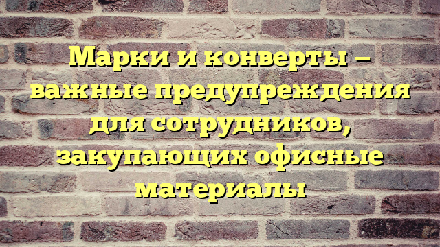 Марки и конверты — важные предупреждения для сотрудников, закупающих офисные материалы