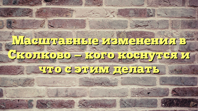 Масштабные изменения в Сколково — кого коснутся и что с этим делать
