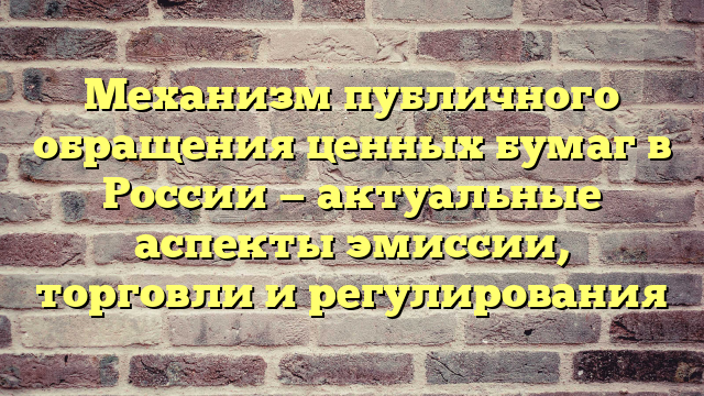 Механизм публичного обращения ценных бумаг в России — актуальные аспекты эмиссии, торговли и регулирования