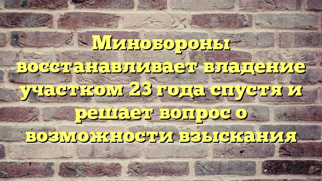Минобороны восстанавливает владение участком 23 года спустя и решает вопрос о возможности взыскания