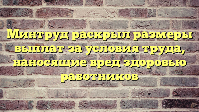 Минтруд раскрыл размеры выплат за условия труда, наносящие вред здоровью работников