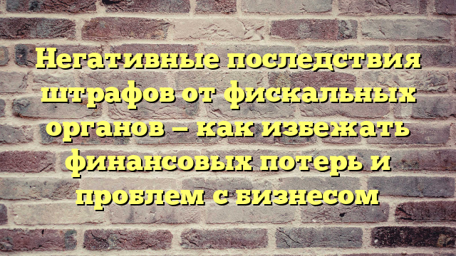 Негативные последствия штрафов от фискальных органов — как избежать финансовых потерь и проблем с бизнесом