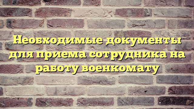 Необходимые документы для приема сотрудника на работу военкомату