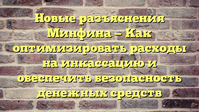 Новые разъяснения Минфина — Как оптимизировать расходы на инкассацию и обеспечить безопасность денежных средств