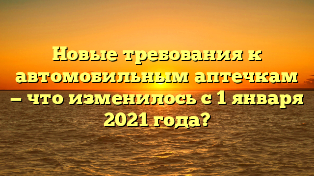Новые требования к автомобильным аптечкам — что изменилось с 1 января 2021 года?