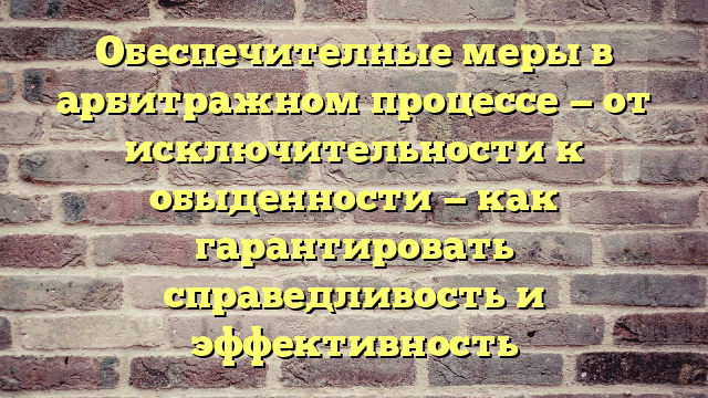 Обеспечителные меры в арбитражном процессе — от исключительности к обыденности — как гарантировать справедливость и эффективность