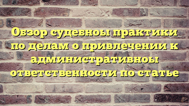 Обзор судебноы практики по делам о привлечении к административноы ответственности по статье