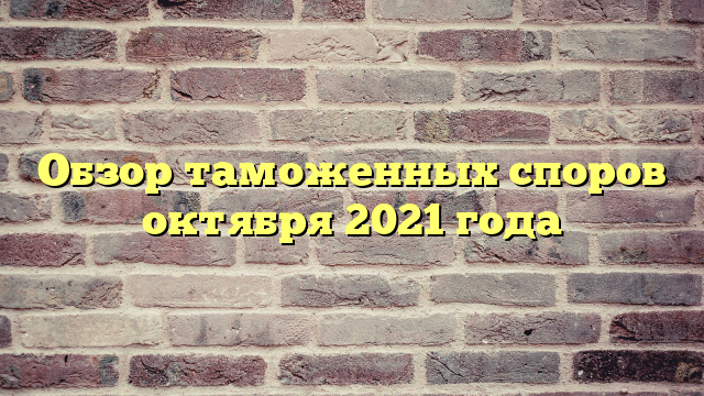 Обзор таможенных споров октября 2021 года