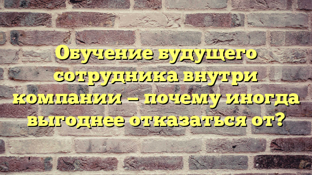 Обучение будущего сотрудника внутри компании — почему иногда выгоднее отказаться от?