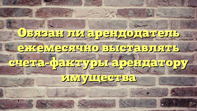 Обязан ли арендодатель ежемесячно выставлять счета-фактуры арендатору имущества