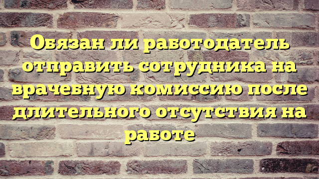 Обязан ли работодатель отправить сотрудника на врачебную комиссию после длительного отсутствия на работе