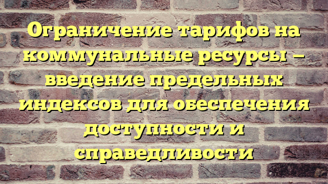 Ограничение тарифов на коммунальные ресурсы — введение предельных индексов для обеспечения доступности и справедливости