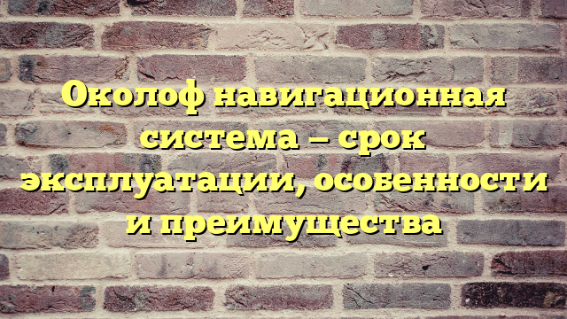 Околоф навигационная система — срок эксплуатации, особенности и преимущества