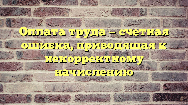 Оплата труда — счетная ошибка, приводящая к некорректному начислению
