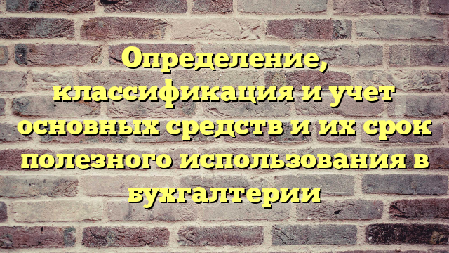 Определение, классификация и учет основных средств и их срок полезного использования в бухгалтерии
