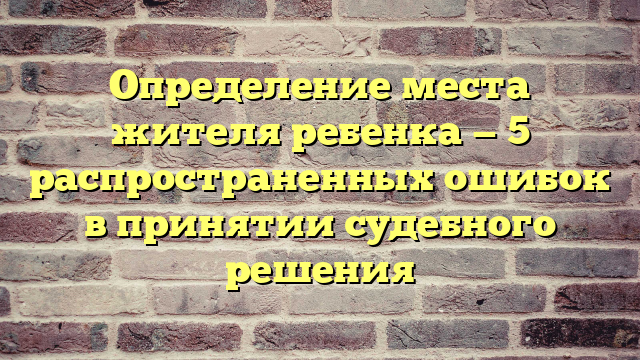 Определение места жителя ребенка — 5 распространенных ошибок в принятии судебного решения
