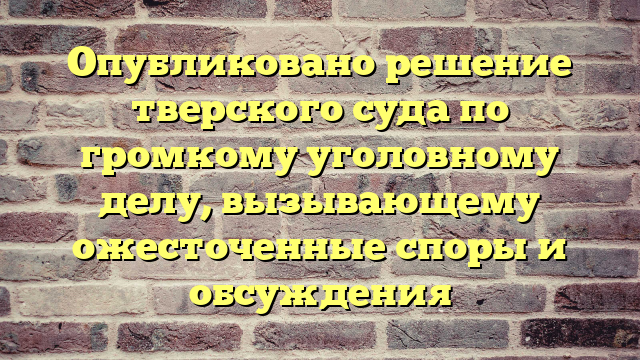 Опубликовано решение тверского суда по громкому уголовному делу, вызывающему ожесточенные споры и обсуждения