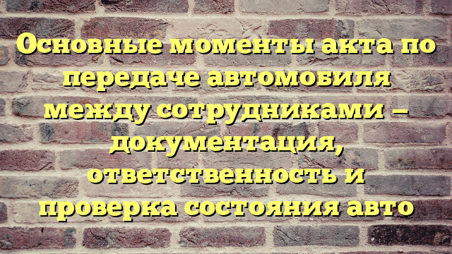 Основные моменты акта по передаче автомобиля между сотрудниками — документация, ответственность и проверка состояния авто