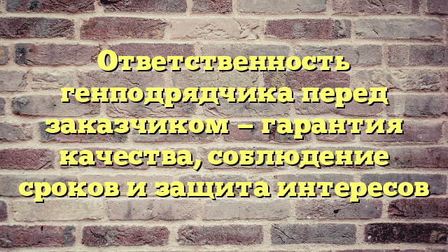 Ответственность генподрядчика перед заказчиком — гарантия качества, соблюдение сроков и защита интересов