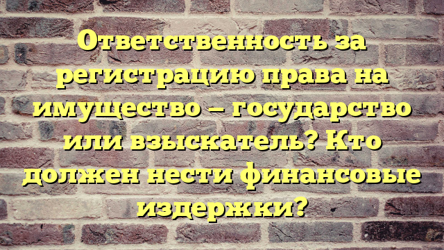 Ответственность за регистрацию права на имущество — государство или взыскатель? Кто должен нести финансовые издержки?