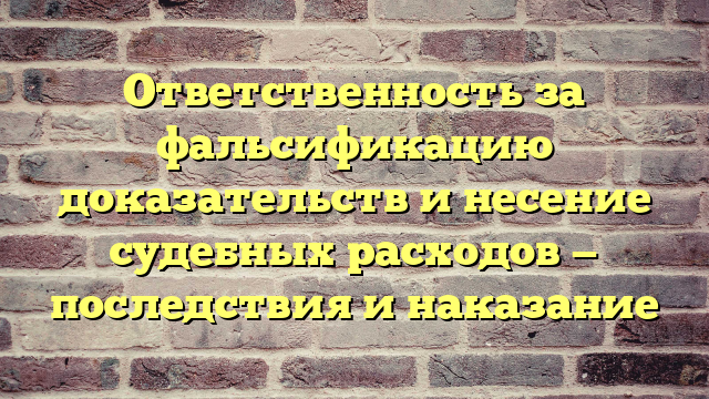 Ответственность за фальсификацию доказательств и несение судебных расходов — последствия и наказание