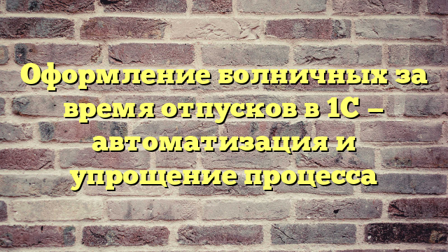 Оформление болничных за время отпусков в 1С — автоматизация и упрощение процесса