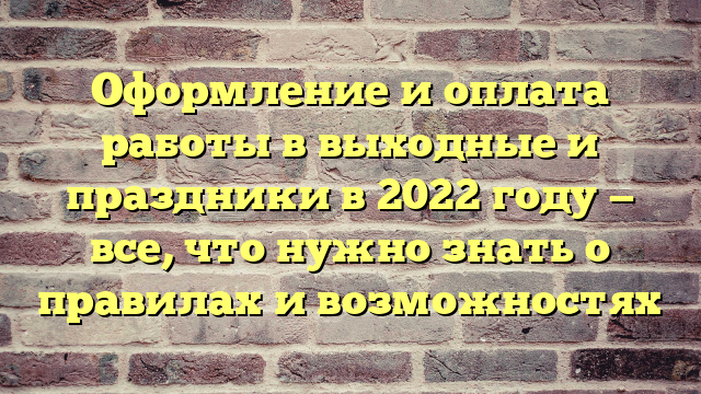 Оформление и оплата работы в выходные и праздники в 2022 году — все, что нужно знать о правилах и возможностях