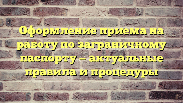 Оформление приема на работу по заграничному паспорту — актуальные правила и процедуры