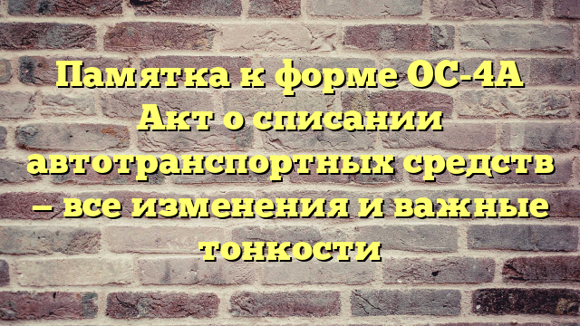 Памятка к форме ОС-4А Акт о списании автотранспортных средств — все изменения и важные тонкости