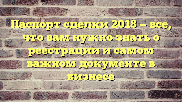 Паспорт сделки 2018 — все, что вам нужно знать о реестрации и самом важном документе в бизнесе