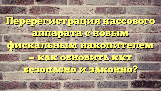 Перерегистрация кассового аппарата с новым фискальным накопителем — как обновить ккт безопасно и законно?