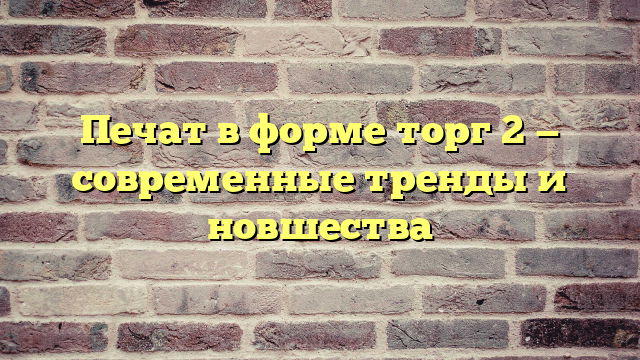 Печат в форме торг 2 — современные тренды и новшества